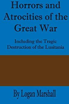 Horrors and Atrocities of the Great War: Including the Destruction of the Lusitania by Logan Marshall