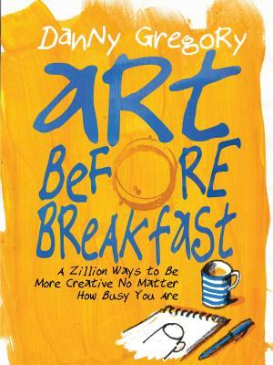 Art Before Breakfast: A Zillion Ways to Be More Creative No Matter How Busy You Are by Danny Gregory