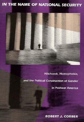 In the Name of National Security: Hitchcock, Homophobia, and the Political Construction of Gender in Postwar America by Robert J. Corber