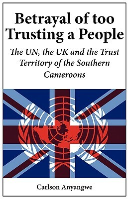 Betrayal of Too Trusting a People. the Un, the UK and the Trust Territory of the Southern Cameroons by Carlson Anyangwe