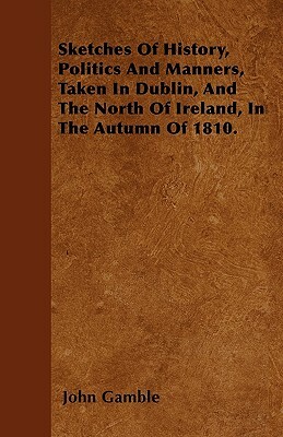 Sketches Of History, Politics And Manners, Taken In Dublin, And The North Of Ireland, In The Autumn Of 1810. by John Gamble