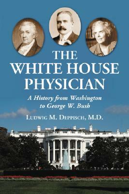 The White House Physician: A History from Washington to George W. Bush by Ludwig M. Deppisch