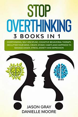 Stop Overthinking: 3 Books In 1: Overthinking, Self-Discipline, Cognitive Behavioral Therapy / Declutter Your Mind, Create Atomic Habits / Happiness to Manage Anger, Stress, Anxiety and Depression by Jason Gray, Danielle Moore
