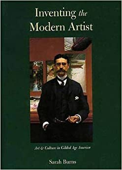 Inventing the Modern Artist: Art and Culture in Gilded Age America by Sarah Burns