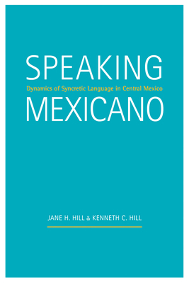 Speaking Mexicano: Dynamics of Syncretic Language in Central Mexico by Kenneth C. Hill, Jane H. Hill