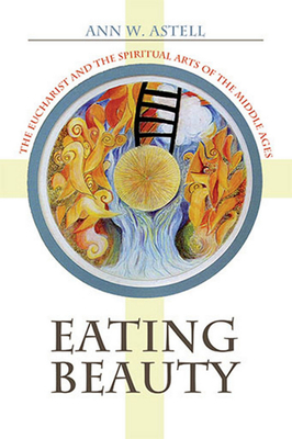 Eating Beauty: The Eucharist and the Spiritual Arts of the Middle Ages by Ann W. Astell