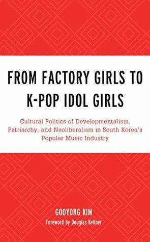 From Factory Girls to K-Pop Idol Girls: Cultural Politics of Developmentalism, Patriarchy, and Neoliberalism in South Korea's Popular Music Industry (For ... Studies in Rock and Popular Music) by Gooyong Kim, Douglas Kellner