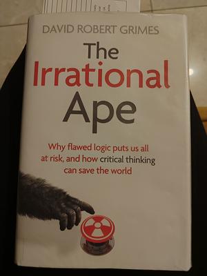 The Irrational Ape: Why Flawed Logic Puts Us All at Risk and how Critical Thinking Can Save the World by David Robert Grimes