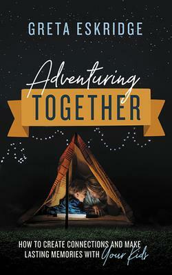 Adventuring Together: How to Create Connections and Make Lasting Memories with Your Kids by Greta Eskridge