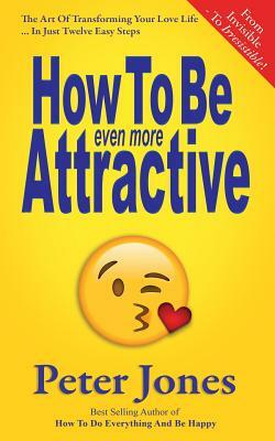 How To Be Even More Attractive: From Invisible To Irresistible: The Art Of Transforming Your Love Life In Just Twelve Easy Steps by Peter Jones