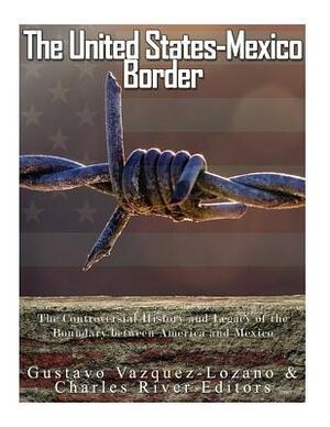 The United States-Mexico Border: The Controversial History and Legacy of the Boundary between America and Mexico by Gustavo Vazquez Lozano, Charles River Editors