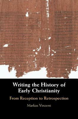 Writing the History of Early Christianity: From Reception to Retrospection by Markus Vinzent
