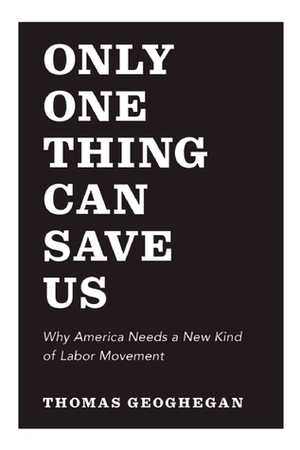 Only One Thing Can Save Us: Why America Needs a New Kind of Labor Movement by Thomas Geoghegan