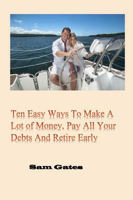Ten Easy Ways to Make A Lot of Money, Pay All Your Debts and Retire Early by Sam Gates
