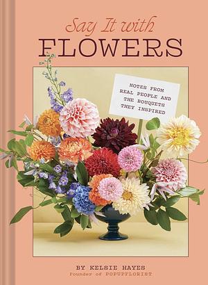 Say It with Flowers: Notes from Real People and the Bouquets They Inspired by Kelsie Hayes