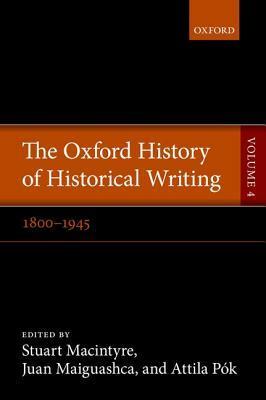 The Oxford History of Historical Writing, Vol. 4: 1800-1945 by Stuart Macintyre, Attila Pók, Juan Maiguashca