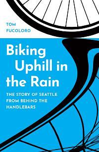 Biking Uphill in the Rain: The Story of Seattle from behind the Handlebars by Tom Fucoloro