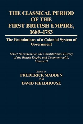 The Classical Period of the First British Empire, 1689-1783: The Foundations of a Colonial System of Government: Select Documents on the Constitutiona by Frederick Madden, David Fieldhouse