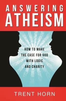 Answering Atheism: How to Make the Case for God with Logic and Charity by Trent Horn