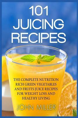 101 Juicing Recipes: The Complete Nutrition Rich Green Vegetables and Fruits Juice Recipes for Weight Loss and Healthy Living by Miller