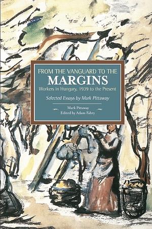 From the Vanguard to the Margins: Workers in Hungary, 1939 to the Present: Selected Essays by Mark Pittaway by Mark Pittaway