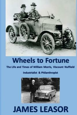 Wheels to Fortune: A brief account of the Life and Times of WILLIAM MORRIS, VISCOUNT NUFFIELD INDUSTRIALIST & PHILANTHROPIST by James Leasor