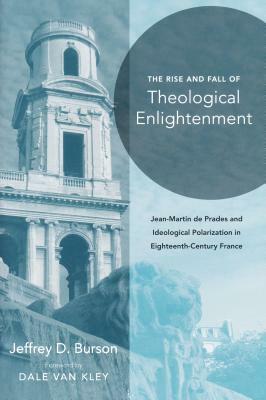 Rise and Fall of Theological Enlightenment: Jean-Martin de Prades and Ideological Polarization in Eighteenth-Century France by Jeffrey D. Burson
