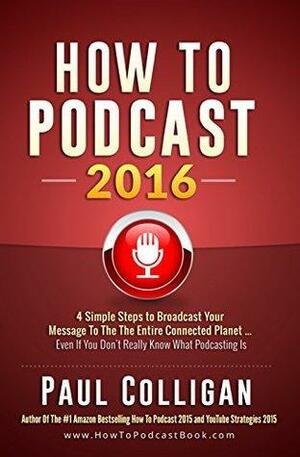 How To Podcast 2016: Four Simple Steps To Broadcast Your Message To The Entire Connected Planet ... Even If You Don't Know Where To Start by Paul Colligan