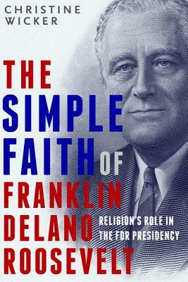 The Simple Faith of Franklin Delano Roosevelt: Religion's Role in the FDR Presidency by Christine Wicker