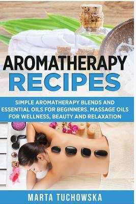 Aromatherapy Recipes: Simple Aromatherapy Blends and Essential Oils for Beginners. Massage Oils for Wellness, Beauty and Relaxation by Marta Tuchowska