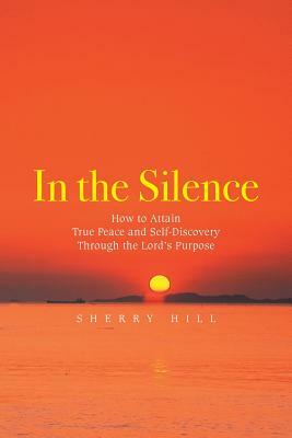 In the Silence: How to Attain True Peace and Self-Discovery Through the Lord's Purpose by Sherry Hill