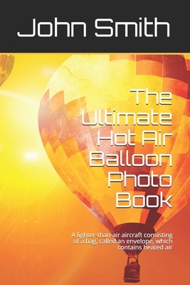 The Ultimate Hot Air Balloon Photo Book: A lighter-than-air aircraft consisting of a bag, called an envelope, which contains heated air by John Smith