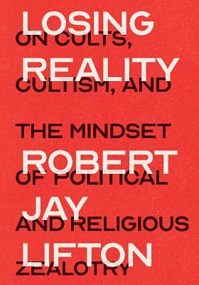 Losing Reality: On Cults, Cultism, and the Mindset of Political and Religious Zealotry by Robert Jay Lifton