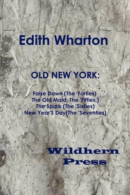 Old New York: False Dawn (the 'Forties) the Old Maid (the 'Fifties) the Spark (the 'Sixties) New Year's Day (the 'Seventies) by Edith Wharton