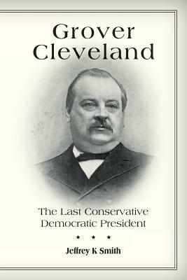 Grover Cleveland: The Last Conservative Democratic President by Jeffrey K. Smith