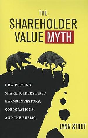 The Shareholder Value Myth: How Putting Shareholders First Harms Investors, Corporations, and the Public by Lynn A. Stout