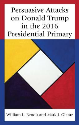 Persuasive Attacks on Donald Trump in the 2016 Presidential Primary by William L. Benoit, Mark J. Glantz