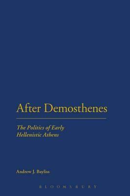 After Demosthenes: The Politics of Early Hellenistic Athens by Andrew J. Bayliss