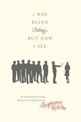 I Was Blind (Dating), But Now I See: My Misadventures in Dating, Waiting, and Stumbling Into Love by Stephanie Rische