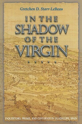 In the Shadow of the Virgin: Inquisitors, Friars, and Conversos in Guadalupe, Spain by Gretchen D. Starr-LeBeau