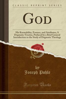 God: His Knowability, Essence, and Attributes; A Dogmatic Treatise, Prefaced by a Brief General Introduction to the Study of Dogmatic Theology (Classic Reprint) by Joseph Pohle