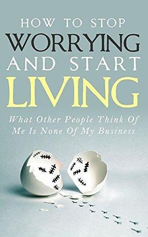 How To Stop Worrying and Start Living: What Other People Think Of Me Is None Of My Business by Simeon Lindstrom, Simeon Lindstrom