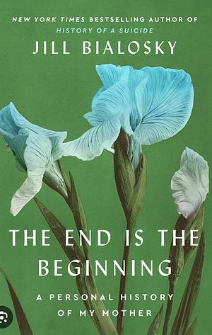 The End Is the Beginning: A Personal History of My Mother by Jill Bialosky