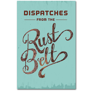 Dispatches From The Rust Belt: The Best of Belt Magazine by Richey Piiparinen, Anne Trubek