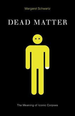 Dead Matter: The Meaning of Iconic Corpses by Margaret Schwartz