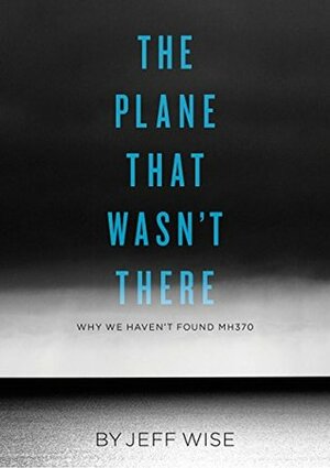 The Plane That Wasn't There: Why We Haven't Found Malaysia Airlines Flight 370 by Jeff Wise