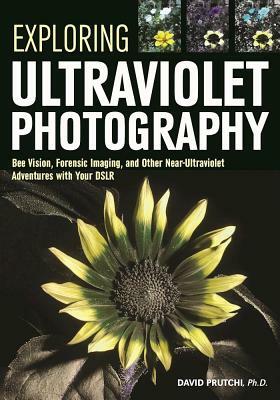 Exploring Ultraviolet Photography: Bee Vision, Forensic Imaging, and Other Nearultraviolet Adventures with Your Dslr by David Prutchi