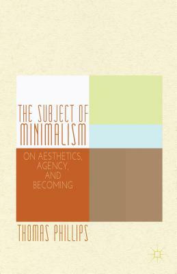 The Subject of Minimalism: On Aesthetics, Agency, and Becoming by Thomas Phillips