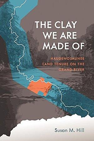 The Clay We Are Made Of: Haudenosaunee Land Tenure on the Grand River by Susan M. Hill, Susan M. Hill