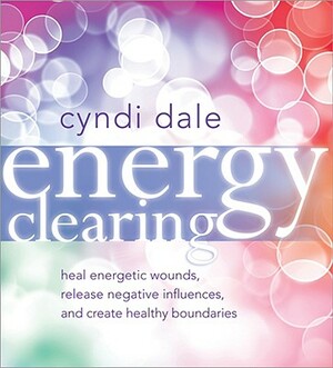 Energy Clearing: Heal Energetic Wounds, Release Negative Influences, and Create Healthy Boundaries by Cyndi Dale